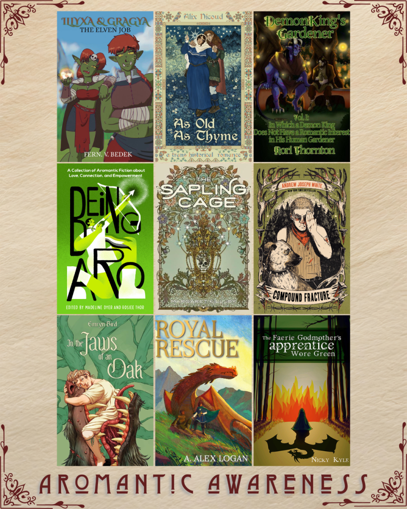 Aromantic awareness book recs. Illyxa and Gragya by Fern V. Bedek. As Old as Thyme by Alix Nicoud. Demon King's Gardner by Rori Thornton. Being Aro edited by Madeline Dyer and Rosiee Thor. The Sapling Cage by Margaret Killjoy. Compound Fracture by Andrew Joseph White. In the Jaws of an Oak by Emryn Bird. Royal Rescue by A. Alex Logan. The Faerie Godmother's Apprentice Wore Green by Nicky Kyle.