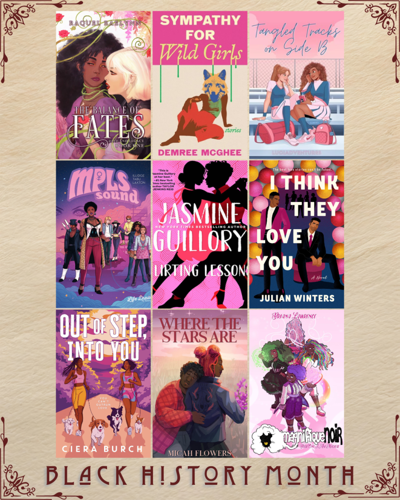 Black History Month book recs. The Balance of Fates by Raquel Raelynn. Sympathy for Wild Girls by Demree Mcghee. Tangled Tracks on Side B by LuciaAdventures. MPLS Sound by Illidge Tabu Laxton. Flirting Lessons by Jasmine Guillory. I Think They Love You by Julian Winters. Out of Step, Into You by Ciera Burch. Where the Stars Are by Micah Flowers. Magnifique Noir by Briana Lawrence.