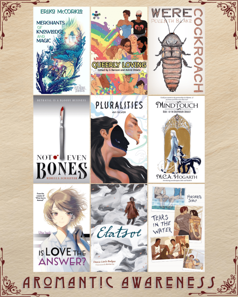 Aromantic awareness book recs. Merchants of Knowledge and Magic by Erika McCorkle. Queerly Loving edited by G Benson and Astrid Ohletz. WereCockroach by Polenth Blake. Not Even Bones by Rebecca Schaeffer. Pluralities by Avi Silver. Mindtouch by MCA Hogarth. Is Love the Answer by Uta Isaki. Elatsoe by Darcie Little Badger. Tears in the Water by Margherita Scialla.