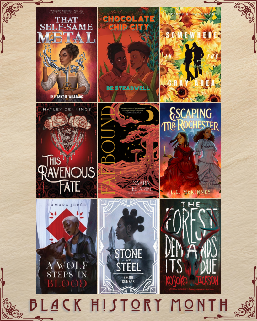 Black History Month book recs. That Self-Same Metal by Brittany N. Williams. Chocolate Chip City by BE Steadwell. Somewhere in the Gray Area by Jeffrey K. Davenport. This Ravenous Fate by Hayley Dennings. Faebound by Saara El-Arifi. Escaping Mr. Rochester by L.L. McKinney. A Wolf Steps in Blood by Tamara Jeree. Stone and Steel by Eboni Dunbar. The Forest Demands Its Due by Kosoko Jackson.