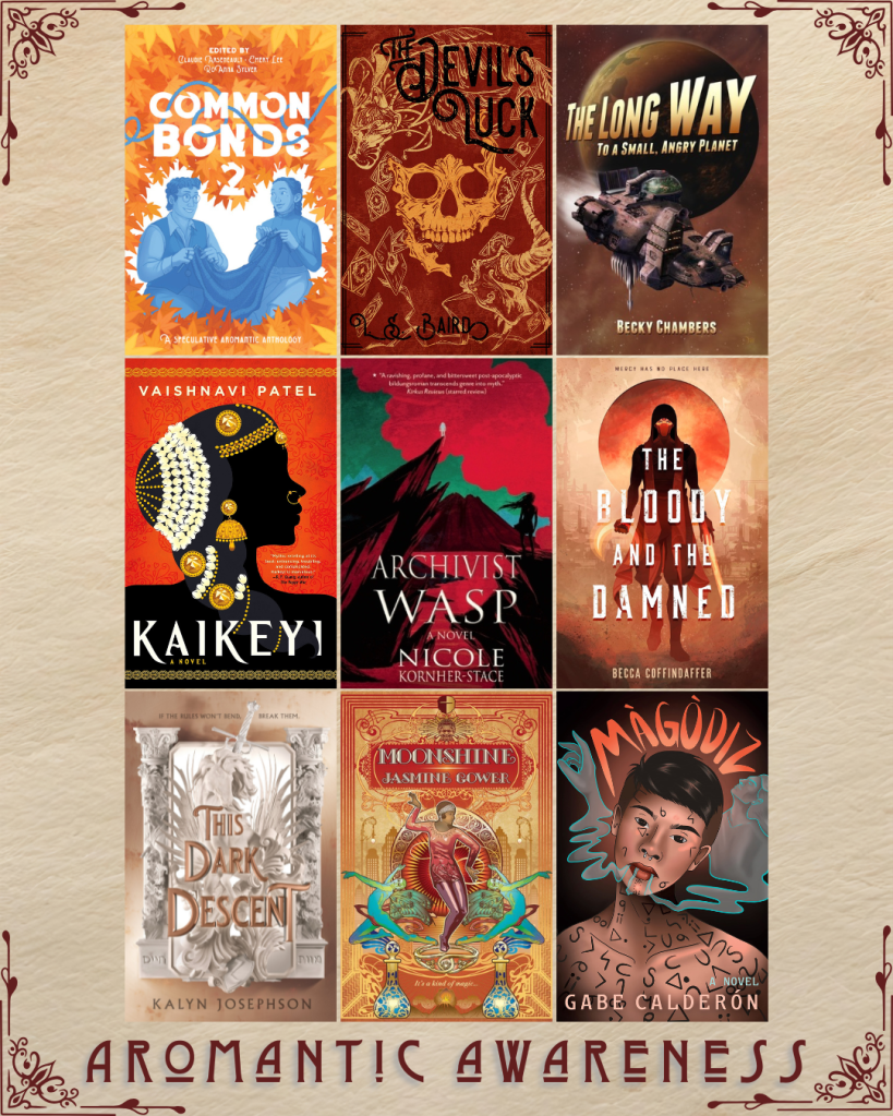 Aromantic awareness book recs. Common Bonds 2 edited by Claudie Arsenault. The Devil's Luck by L.S. Baird. The Long Way to a Small, Angry Planet by Becky Chambers. Kaikeyi by Vaishnavi Patel. Archivist Wasp by Nicole Kornher-Stace. The Bloody and the Damned by Becca Coffindaffer. The Dark Descent by Kalyn Josephson. Moonshine by Jasmine Gower. Magodiz by Gabe Calderon.