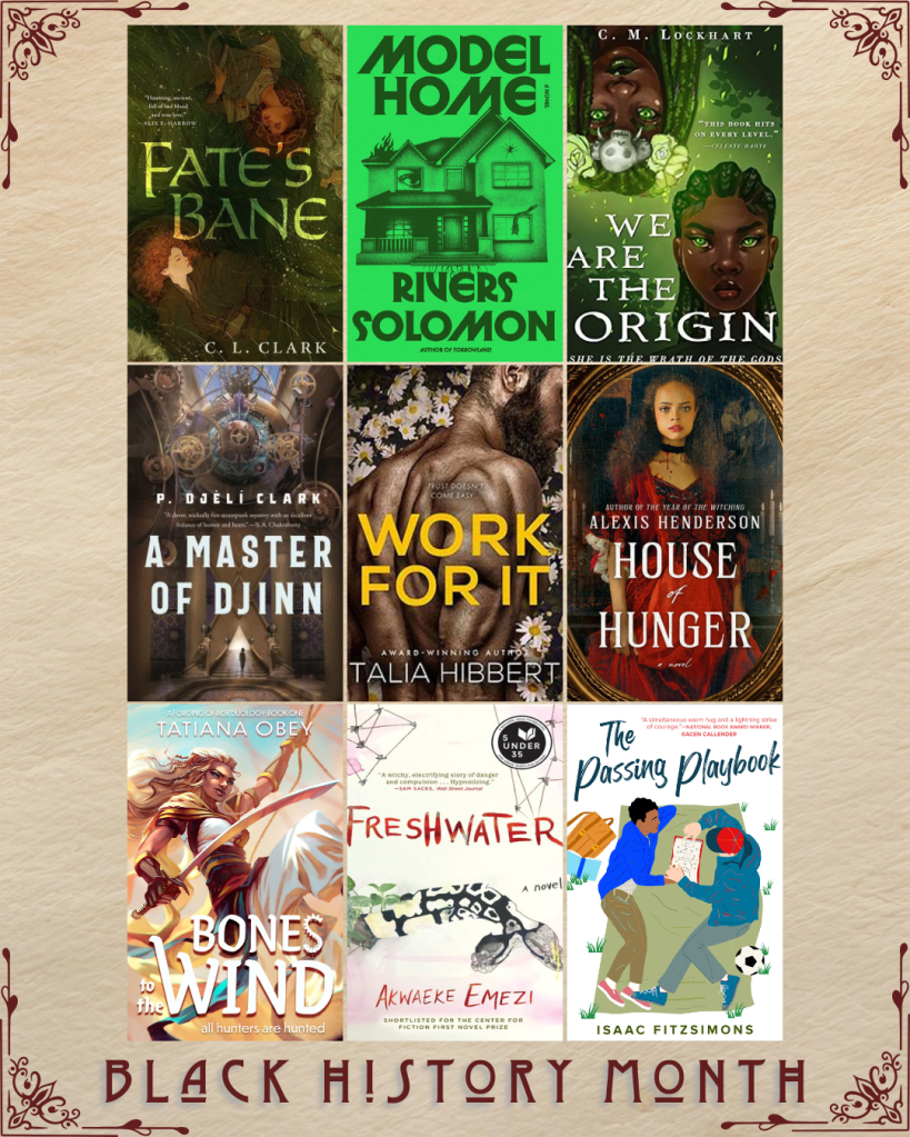 Black History Month book recs. Fate's Bane by C.L. Clark. Model Home by Rivers Solomon. We Are the Origin by C.M. Lockhart. A Master of Djinn by P. Djeli Clark. Work For It by Talia Hibbert. House of Hunger by Alexis Henderson. Bones to the Wind by Tatiana Obey. Freshwater by Akwaeke Emezi. The Passing Playbook by Isaac Fitzsimons.