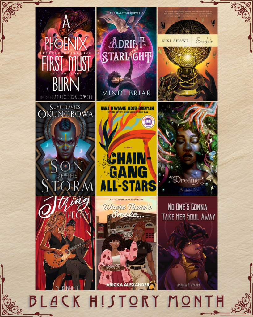 Black History Month book recs. A Phoenix Must Burn edited by Patrice Caldwell. Adrift in Starlight by Mindi Briar. Everfair by Nisi Shawl. Son of the Storm by Suyi Davies. Chain-Gang All-Stars by Nana Kwame Adjei-Brenyah. Dreamer by MultiMind. String Theory by L.M. Bennett. Where There's Smoke ... by Aricka Alexander. No One's Gonna Take Her Soul Away by Amanda B. Weaver.