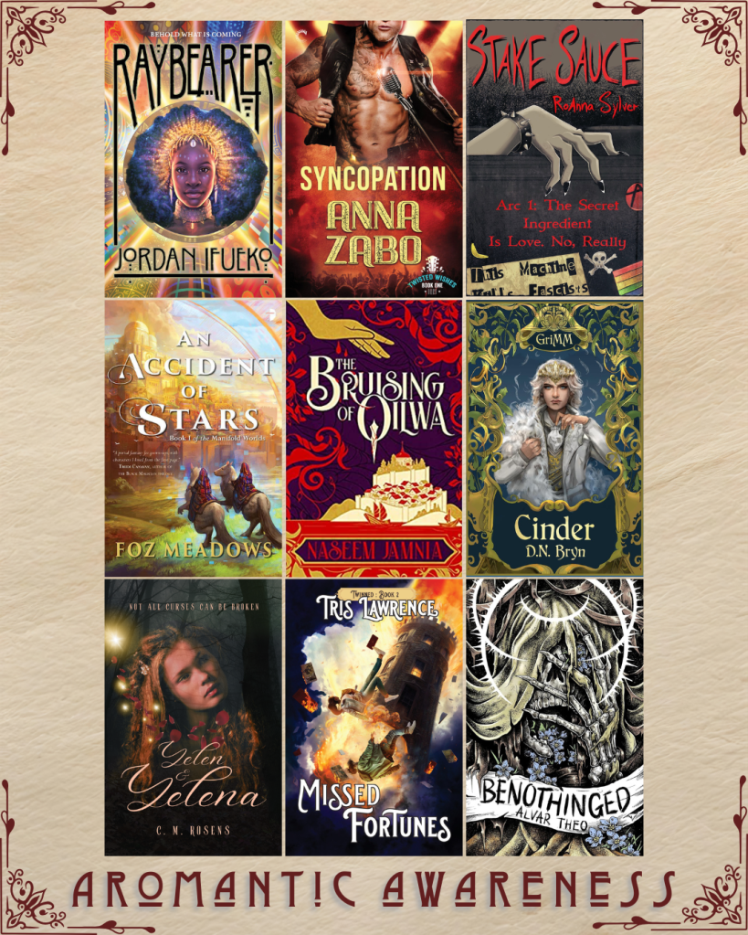 Aromantic awareness book recs. Raybearer by Jordan Ifueko. Syncopation by Anna Zabo. Stake Sauce by RoAnna Sylver. An Accident of Stars by Foz Meadows. The Bruising of Qilwa by Jaseem Jamnia. Cinder by D.N. Bryn. Yelen & Yelena by C.M. Rosens. Missed Fortunes by Tris Lawrence. Benothinged by Alvar Theo.