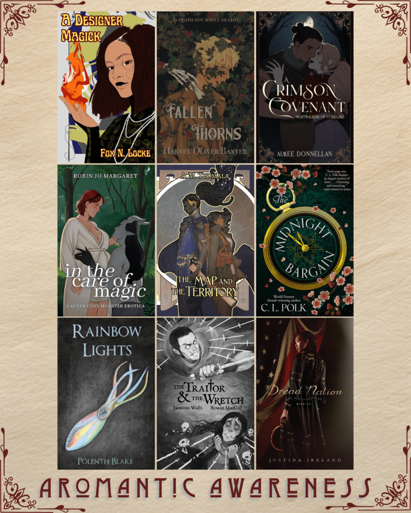 Aromantic Awareness book recs. A Designer Magick by Fox N. Locke. Fallen Thorns by Harvey Oliver Baxter. Crimson Covenant by Aimee Donnellan. In the Care of Magic by Robin Jo Margaret. The Map and the Territory by A.M. Tuomala. The midnight bargain by C.L. Polk. Rainbow lights by Polenth Blake. The Traitor and the Wretch by Jasmine Wells and Rowan MacColl. Dread Nation by Justina Ireland. 