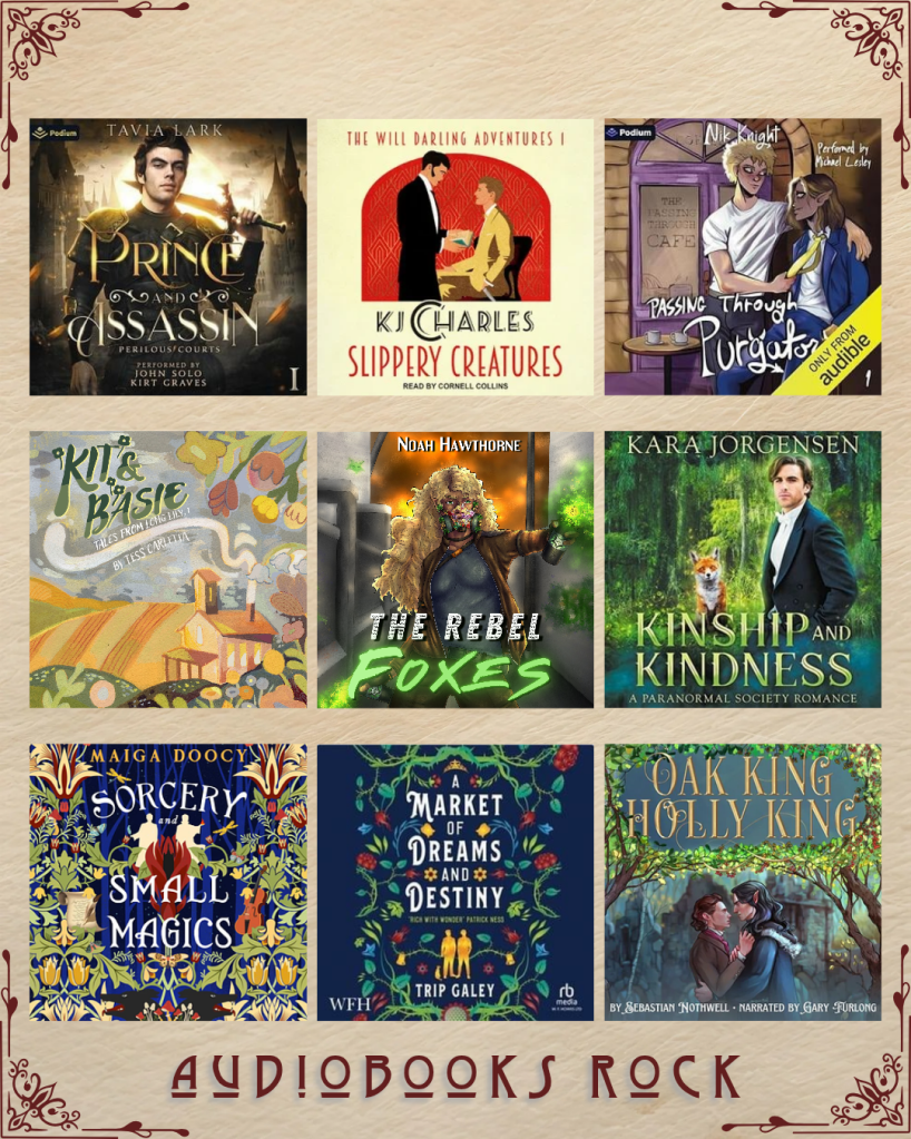 Audiobooks rock book recs. Prince and Assasin by Tavia Lark. Slippery Creatures KJ Charles. Passing Through Purgatory by Nik Knight. Kit and Basie by Tess Carletta. The Rebel Foxes by Noah Hawthorne. Kinship and Kindness by Kara Jorgensen. Sorcery and Small Magics by Maiga Doocy. A Market of Dreams and Destiny by Trip Galey. Oak King Holly King by Sebastian Nothwell.