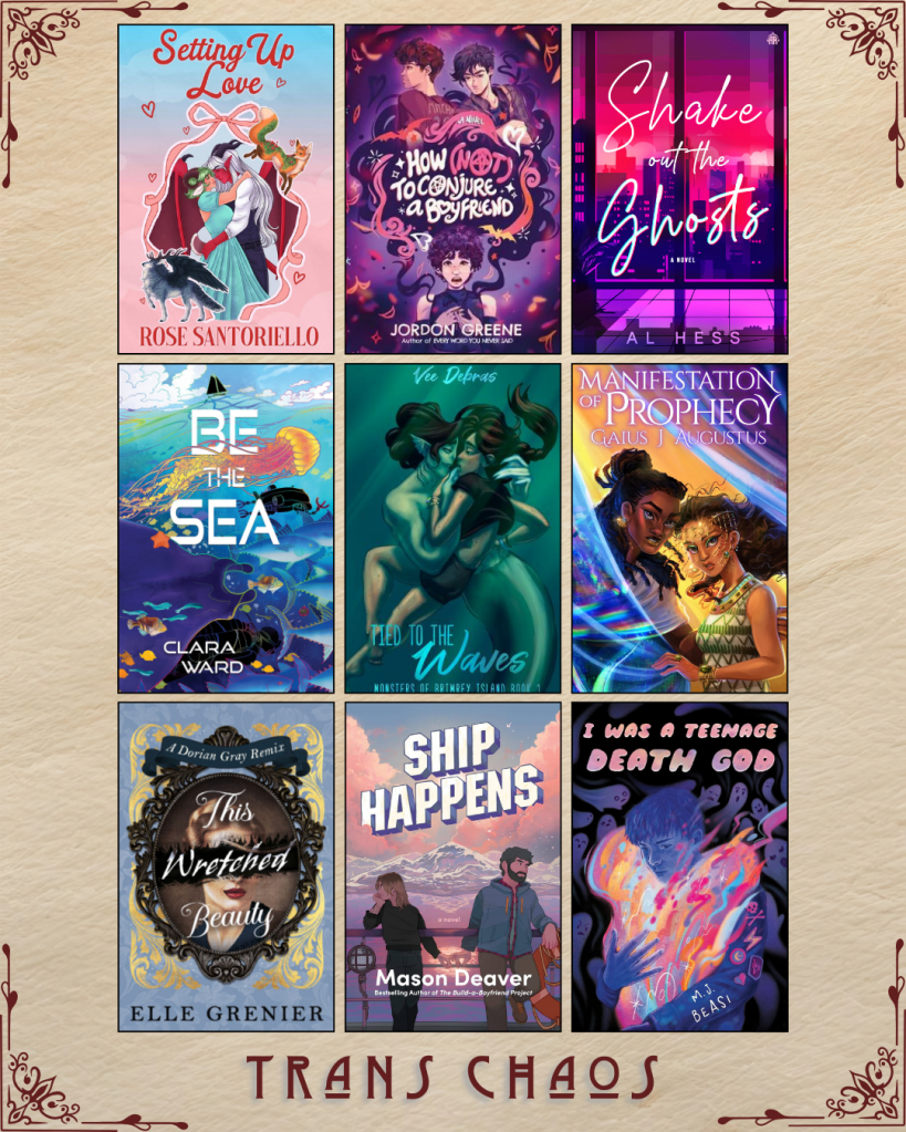 A graphic captioned Trans Chaos. Setting up Love by Rose Santoriello. How Not to Conjure a Boyfriend by Jordon Greene. Shake out the Ghosts by Al Hess. Be the Sea by Clara Ward. Tied to the Waves by Vee Debras. Manifestation of Prophecy by Gaius J Augustus. The Wretched Beauty by Elle Grenier. Ship Happens by Mason Deaver. I Was a Teenage Death God by M.J. Beasi.