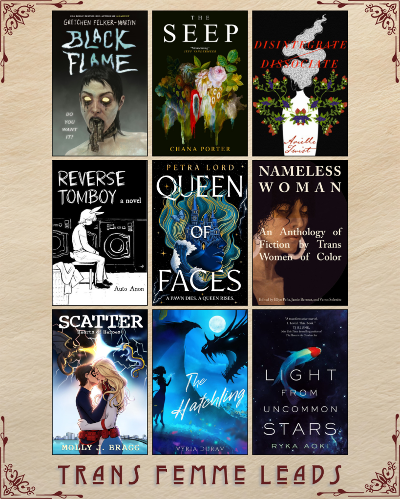 A graphic captioned Trans Femme Leads. Black Flame by Gretchen Felker-Martin. The Seep by Chana Porter. Disintegrate Dissociate by Arielle Twist. Reverse Tomboy by Auto Anon. Queen of Faces by Petra Lord. Nameless Woman An Anthology of Fiction by Trans Women of Color edited by  Ellyn Pena, Jamie Berrout, and Venus Selenite. Scatter by Molly J. Bragg. The Hatchling by Vyria Durav. Light From Uncommon Stars by Ryka Aoki.