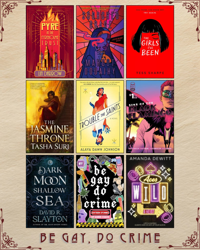 A graphic with ebook covers captioned Be Gay, Do Crime. Pyre at the EyreHolme Trust by Lin Darrow. Scorched Grace by Margot Douaihy. The Girls I've Been by Tess Sharpe. The Jasmine Throne by Tasha Suri. Trouble the Saints by Alaya Dawn Johnson. Sins of the Black Flamingo by Andrew Wheeler. Dark Moon Shallow Sea by David R. Slayton. Be Gay Do Crime by Molly Llewellyn and Kristel Buckley. Aces Wild by Amanda Dewitt.