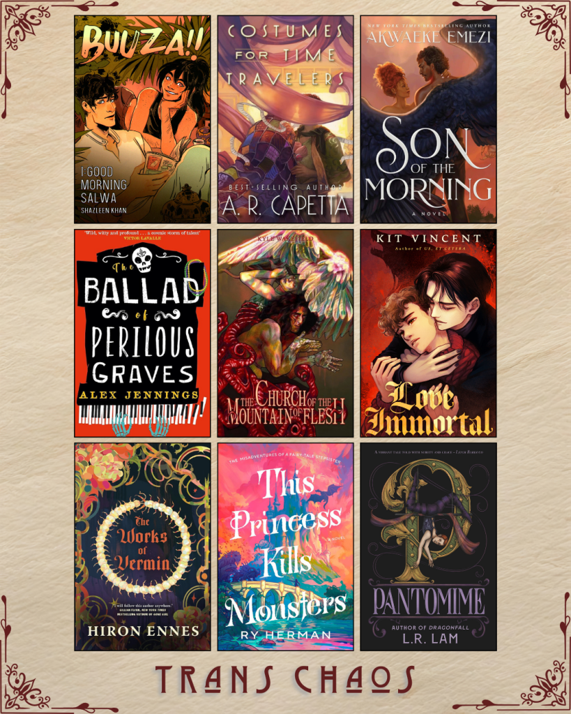 A graphic captioned Trans Chaos. Buuza!! by  Shazleen Khan. Costumes for Time Travelers by A.R. Capetta. Son of the Morning by Akwaeke Emezi. The Ballad of Perilous Graves by Alex Jennings. The Church of the Mountain Flesh by Kyle Wakefield. Love Immortal by Kit Vincent. The Works of Vermin by Hiron Ennes. This Princess Kills Monsters by Ry Herman. Pantomime by L.R. Lam. 