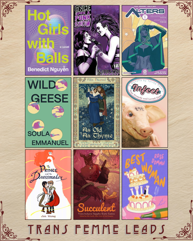 A graphic captioned Trans Femme Leads. Hot Girls with Balls by Benedict Nguyen. Once Upon a Punk Show by Katie Lyn Forrest. Alters by Paul Jenkins and Leila Leiz. Wild Geese by Soula Emmanuel. As Old as Thyme by Alix Nicoud. Infect by Torrey Peters. The Prince and the Dressmaker by Jen Wang. Succulent Trans-Inclusive Sapphic Erotic Comics edited by Niki Smith, Ollie Hicks and Tab Kimpton. Best Woman by Rose Dommu.