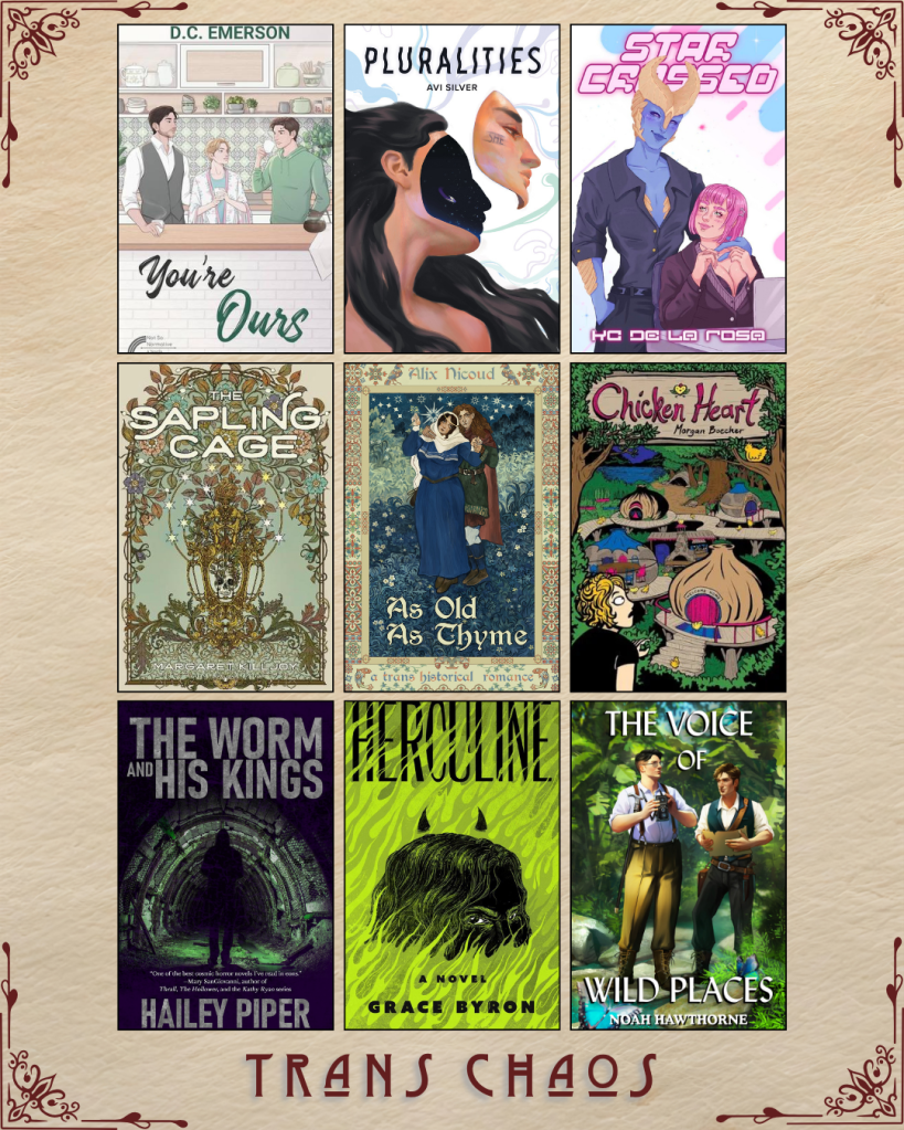 A graphic captioned Trans Chaos. You're Ours by D.C. Emerson. Pluralities by Avi Silver. Star Crossed by KC De La Rosa. The Sapling Cage by Margaret Killjoy. As Old As Thyme by Alix Nicoud. Chicken Heart by Morgan Boccher. The Worm and his Kings by Hailey Piper. Herculine by Grace Byron. The Voice of Wild Places by Noah Hawthorne.