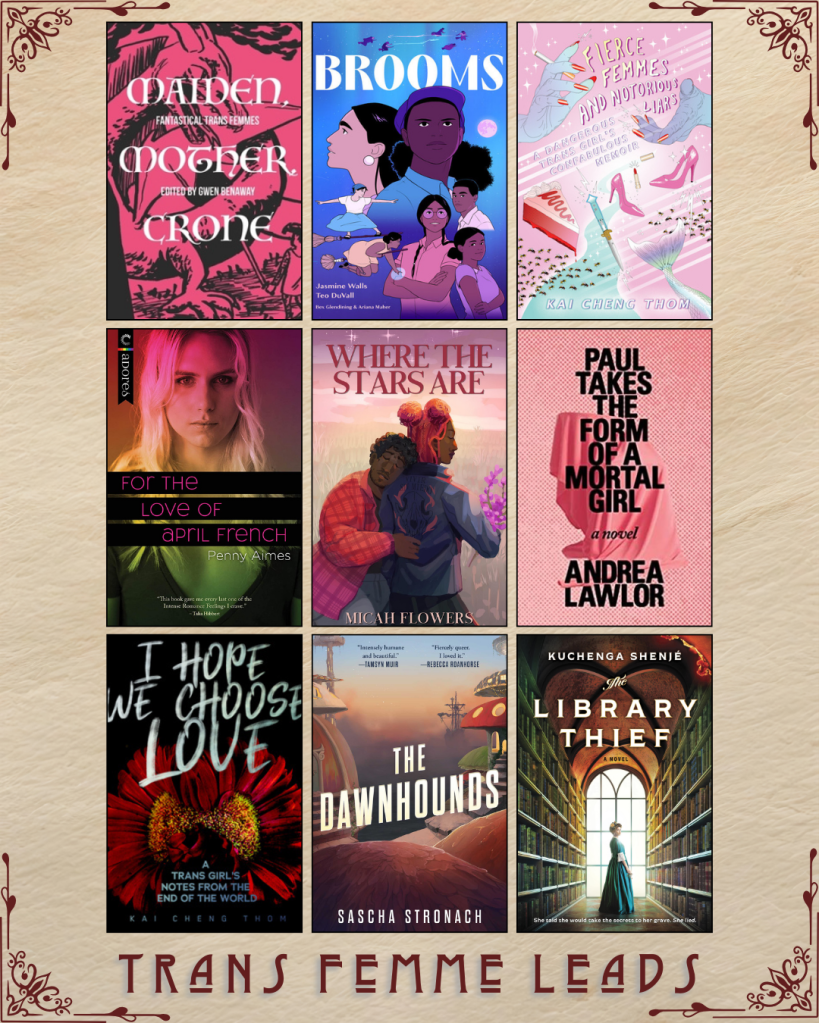 A graphic captioned Trans Femme Leads. Mother Maiden Crone edited by Gwen Benaway. Brooms by Jasmine Walls and Teo Duvall. Fierce Femmes and Notorius Liars by Kai Cheng Thom. For the Love of April French by Penny Almes. Where the Stars are by Micah Flowers. Paul Takes the Form of a Mortal Girl by Andrea Lawlor. I Hope we Choose Love by Kai Cheng Thom. The Dawnhounds by Sascha Stronach. The Library Thief by Kuchenga Shenje.