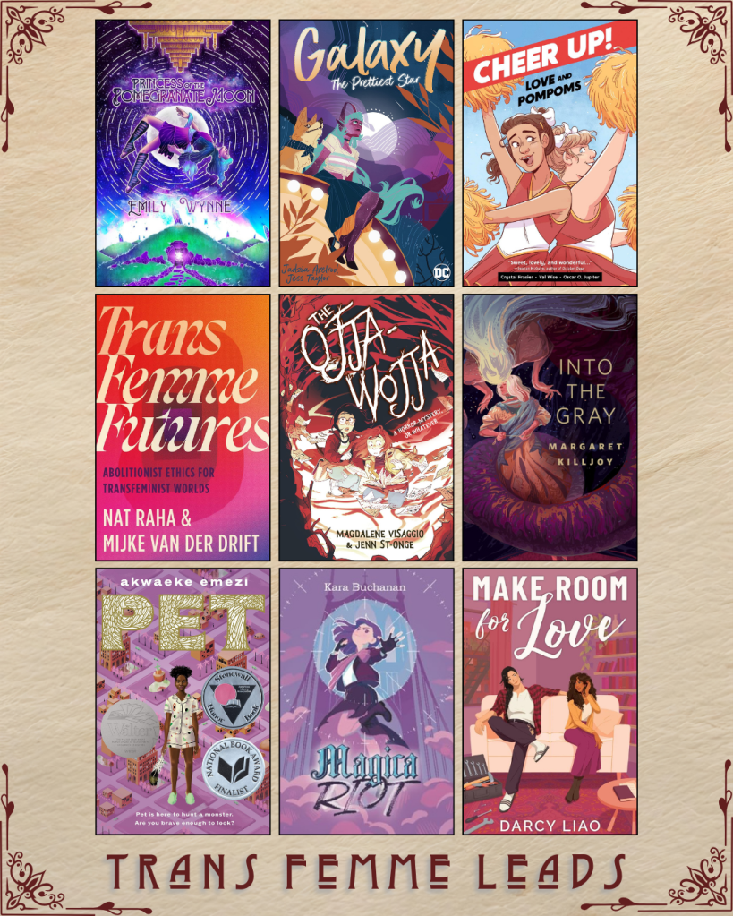 A graphic captioned Trans Femme Leads. Princess of the Pomegranate Moon by Emily Wynne. Galaxy by Jadzia Axelrod and Jess Taylor. Cheer Up! Love and Pompoms by Crystal Fraiser, Val Wise, and Oscar O. Jupiter. Trans Femme Futures by Nat Raha and Mijke Van Der Drift. The Ojja Wojja by Magdalene Visaggio and Jenn St-Onge. Into the Gray by Margaret Killjoy. Pet by Akwaeke Emezi. Magica Riot by Kara Buchanan. Make Room for Love by Darcy Liao.
