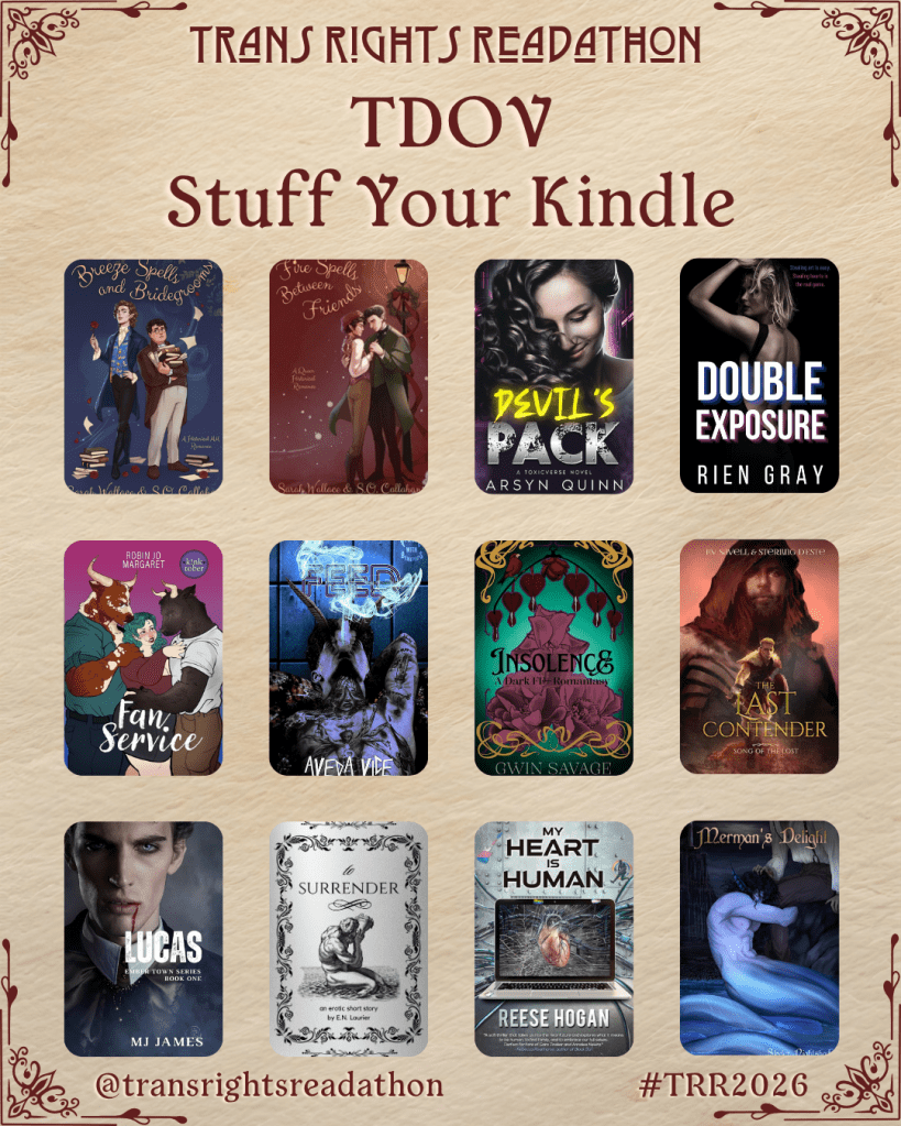 A graphic captioned Trans Rights Readathon, TDOV Stuff Your Kindle. Books listed: Breeze Spells and Bridegrooms by Sarah Wallace and S.O. Callahan. Fire Spells Between Friends by Sarah Wallace and S.O. Callahan. Devil's Pack by Arsyn Quinn. Double Exposure by Rien Gray. Fan Service by Robin Jo Margaret. Feed by Aveda Vice. Insolence by Gwin Savage. The Last Contender by Liv Savell and Sterling D'Este. Lucas by MJ James. To Surrender by E.N. Laurier. My Heart is Human by Reese Hogan. Merman's Delight by Skyler Nightshade.