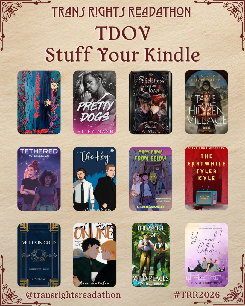 A graphic captioned Trans Rights Readathon, TDOV Stuff Your Kindle. Books listed: Wight Life by Alea V. Sarria. Pretty Dogs by Riley Nash. The Skeletons in the Closet by Sinclair A. Macabre. The Tale of the Hidden Village by K.C. Norton and Riley Rookhouse. Tethered by TJ Williams. The Key by Jo Morgan Sloan. They Came From Below by L Dreamer. The Erstwhile Tyler Kyle by Steve Hugh Westenra. Veil Us in Gold by Shepard Distasio. Online by Beau Van Dalen. The Voice of Wild Places by Noah Hawthorne. You and I Collide by E.A.M Trofimenkoff.