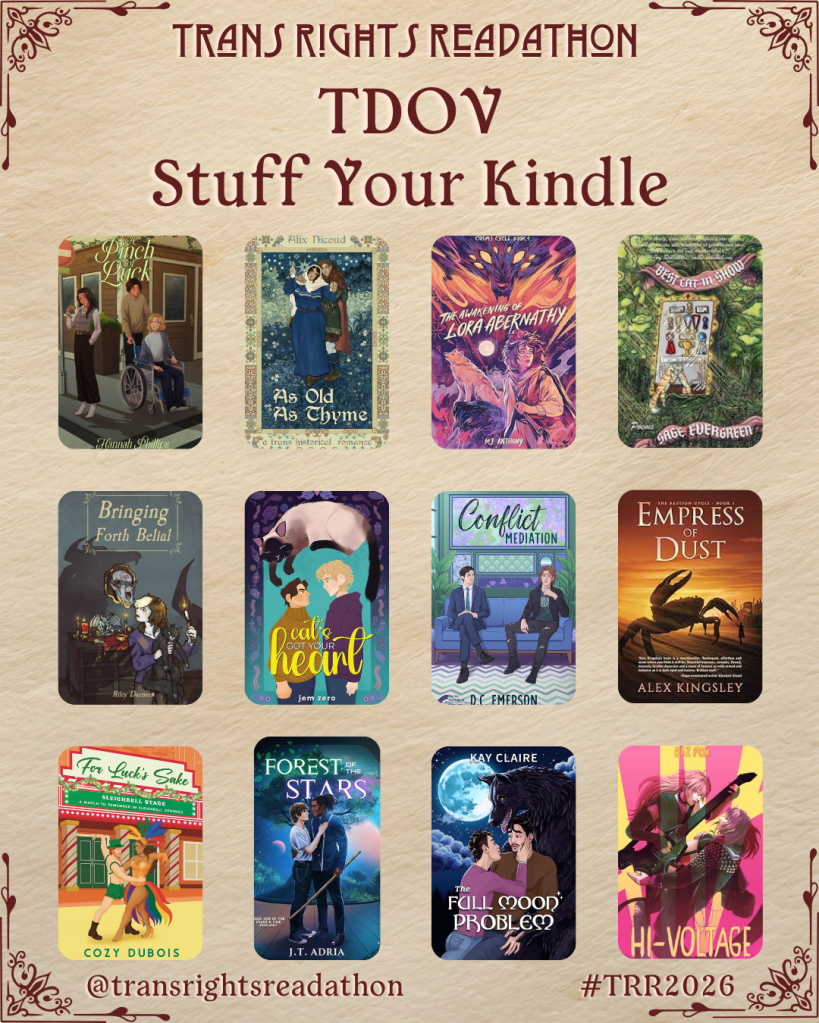 A graphic captioned Trans Rights Readathon, TDOV Stuff Your Kindle. Books listed: A Pinch of Luck by Hannah Phillips. As Old as Thyme by Alix Nicoud. The Awakening of Lora Abernathy by MJ Anthony. Best Cat in Show by Sage Evergreen. Bringing Forth Belial by Riley Daemon. Cat's Got your Heart by Jem Zero. Conflict Mediation by D.C. Emerson. Empress of Dust by Alex Kingsley. For Luck's Sake by Cozy Dubois. Forest of the Stars by J.T. Adria. The Full Moon Problem by Kay Claire. Hi-Voltage by Raz Fox.