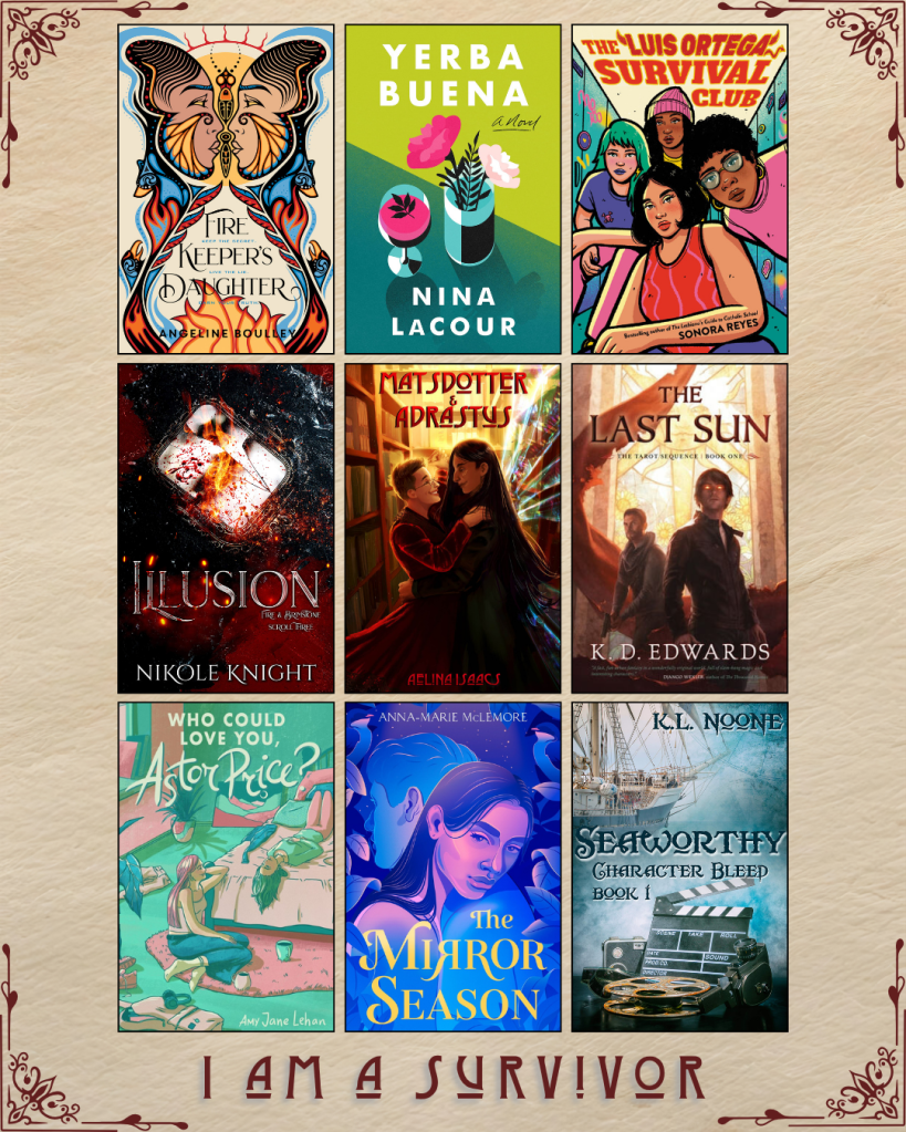 A graphic with book covers, captioned I Am A Survivor. Firekeeper's Daughter by Angelina Boulley. Yerba Buena by Nina Lacour. The Luis Ortega Survival Club. Illusion by Nikole Knight. Matsdotter and Adrastus by Aelina Isaacs. The Last Sun by K.D. Edwards. Who Could Love you, Astor Price? by Amy Jane Lehan. The Mirror Season by Anna-Marie McLemore. Seaworthy by K.L. Noone.