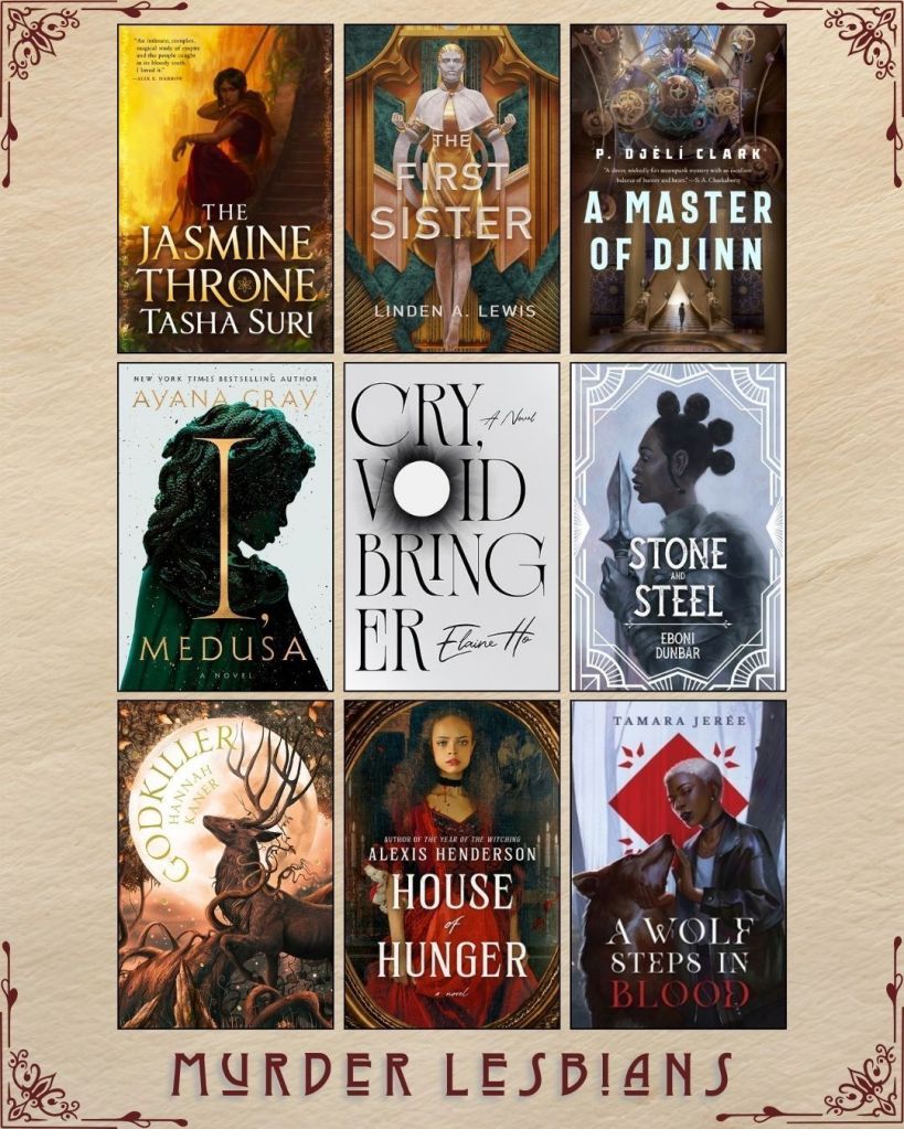 A graphic captioned Murder Lesbians. Ebook covers of book recs. The Jasmine Throne by Tasha Suri. The First Sister by Linden A. Lewis. A Master of Djinn by P. Djeli Clark. I, Medusa by Ayana Gray. Cry, Voidbringer by Elaine Ho. Stone and Stel by Eboni Dunbar. Godkiller by Hannah Kaner. House of Hunger by Alexis Henderson. A Wolf Steps in Blood by Tamara Jeree.