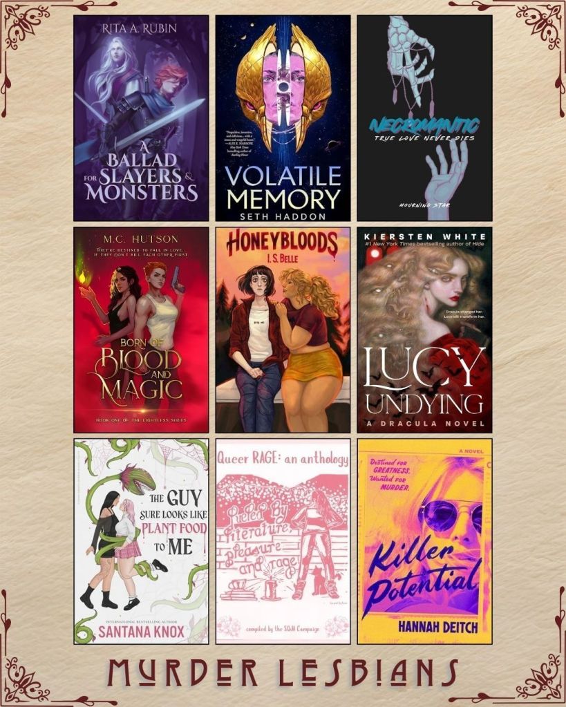 A graphic captioned Murder Lesbians. Ebook covers of book recs. A Ballad for Slayers and Monsters by Rita Rubin. Volatile Memory by Seth Haddon. Necromantic by Mourning Star. Born of Blood and Magic by M.C. Hutson. Honeybloods by I.S. Belle. Lucy Undying by Kiersten White. The Guy Sure Looks Like Plant Food to Me by Santana Knox. Queer Rage: An Anthology edited by SQJA Campaign. Killer Potential by Hannah Deitch.