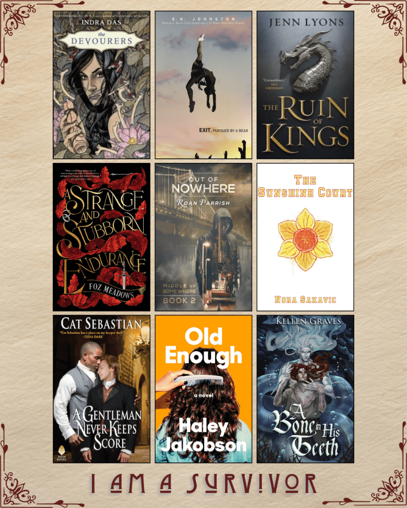 A graphic with book covers, captioned I Am A Survivor. The Devourers by Indra Das. Exit, Pursued By a Bear by E.K. Johnston. The Ruin of Kings by Jenn Lyons. A Strange and Stubborn Endurance by Foz Meadows. Out of Nowhere by Roan Parrish. The Sunshine Court by Nora Sakavic. A Gentleman Never Keeps Score by Cat Sebastian. Old Enough by Haley Jakobson. A Bone in his Teeth by Kellen Graves.