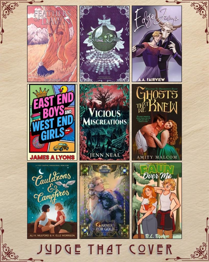 A graphic captioned Judge That Cover with 9 ebook covers. Feathers of Dawn by Jess Galaxie.  Lemon Balm by Aretmis Quinn and Auden Eris Everen. Edge Jump by A.A. Fairview. East End Boys West End Girls by James A lyons. Vicious Miscreations by Jenn Neal. Ghosts that we Knew by Amity Malcom. Cauldrons and Campfires by Ali K. Mulford and K. Elle Morrison. Garner for Gold by Catherine Labadie. Faun over Me by B.L. Brown.