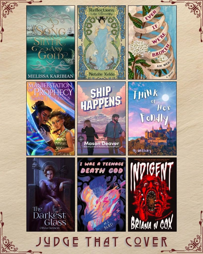 A graphic captioned Judge That Cover with 9 ebook covers. A Song of Silver and Gold by Melissa Karibian. Reflections of Lilje Damselfly by Natalie Kelda. Even if We're Broken by A.M. Weald. Manifestation of Prophecy by Gaius K. Augustus. Ship Happens by Mason Deaver. Think of her Fondly by MJ Anthony. The Darkest Glass by Olivia Danson. I Was a Teenage Death God by M.J. Beasi. Indigent by Briana N Cox.