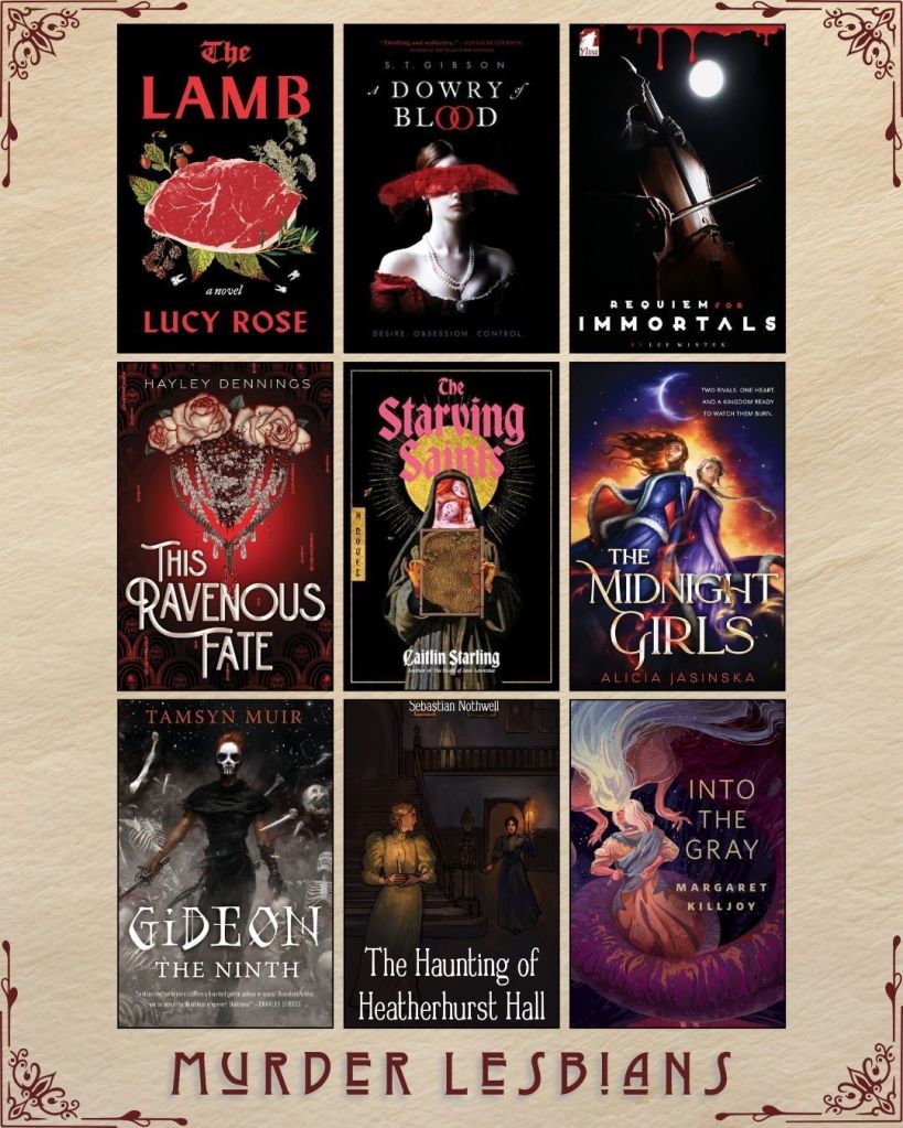 A graphic captioned Murder Lesbians. Ebook covers of book recs. The Lamb by Lucy Rose. A Dowry of Blood by S.T. Gibson. Requiem for Immortals by Lee Winter. This Ravenous Fate by Hayley Dennings. The Starving Saints by Caitlin Starling. The Midnight Girls by Alicia Jasinska. Gideon the Ninth by Tamsyn Muir. The Haunting of Heatherhurst Hall by Sebastian Nothwell. Into the Gray by Margaret Killjoy.