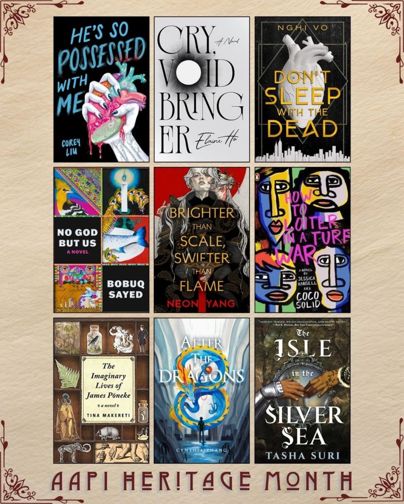 AAPI Heritage Month book recs. He's So Possessed with Me by Corey Liu. Cry, Voidbringer by Elaien Ho. Don't Sleep by the Dead by Nghi Vo. No God but Us by Bobuq Sayed. Brighter than Scale, Swifter than Flame by Neon Yang. How to Loiter in a Turf War by Coco Solid. The Imaginary Lives of James Poneke by Tina Makereti. After the Dragons by Cynthia Zhang. The Isle in the Silver Sea by Tasha Suri.