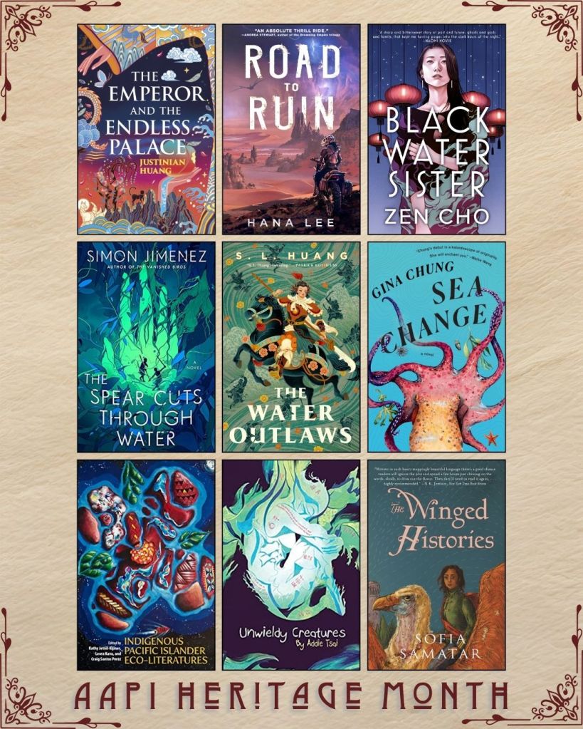 AAPI Heritage Month book recs. The Emperor and the Endless Palace by Justinian Huang. Road to Ruin by Hana Lee. Black Water Sister by Zen Cho. The Spear Cuts Through Water by Simon Jimenez. The Water Outlaws by S.L. Huang. Sea Change by Gina Chung. Indigenous Pacific Islander Eco-Literatures edited by Kathy Jetñil-Kijiner. Unwieldy Creatures by Addie Tsai. The Winged Histories by Sofia Samatar.