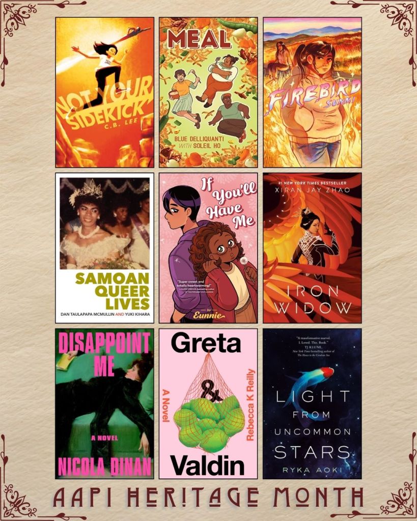 AAPI Heritage Month book recs. Not your Sidekick by C.B. Lee. Meal by Blue Delliquanti with Soleil Ho. Firebird by Sunmi. Samoan Queer Lives by Dan Taulapapa Mcmullin. If You'll Have me by Eunnie. Iron Widow by Xiran Jay Zhao. Disappoint me by Nicola Dinan. Greta and Valdin by Rebecca Reilly. Light from Uncommon Stars by Ryka Aoki.