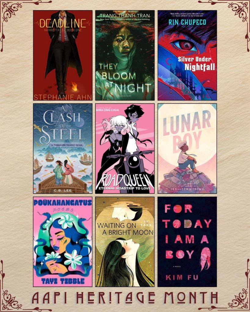 AAPI Heritage Month book recs. Deadline by Stephanie Ahn. They Bloom at Night by Trang Thanh Tran. Silver Under Nightfall by Rin Chupeco. A Clash of Steel by C.B. Lee. Roadqueen by Mira Ong Chua. Lunar Boy by Jes and Cin Wibowo. Poukahangatus by Tayi Tibble. Waiting on a Bright Moon by Jy Yang. For Today I Am A Boy by Kim Fu.
