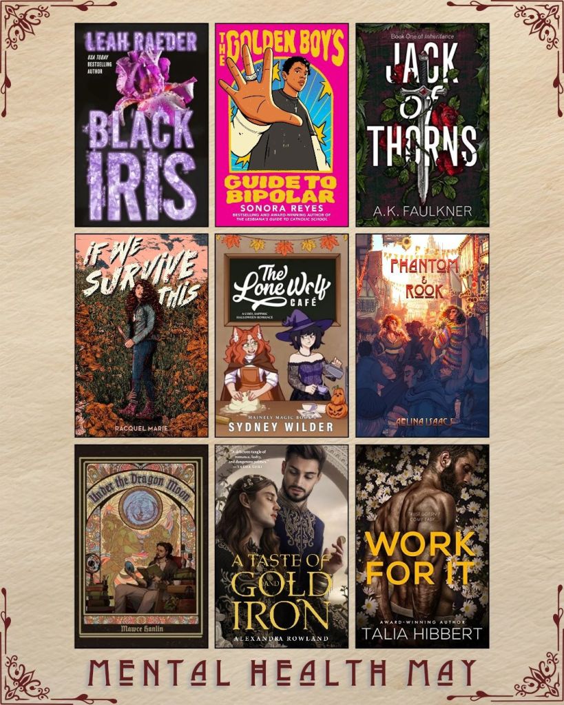 Mental Health May book recs. A graphic with ebook covers. Black Iris by Leah Raedr. The Golden Boy's Guide to Bipolar by Sonora Reyes. Jack of Thorns by A.K. Faulkner. If We Survive This by Racquel Marie. The Lone Wolf Cafe by Sydney Wilder. Phantom and Rook by Aelina Isaacs. Under the Dragon Moon by Mawce Hanlin. A Taste of Gold and Iron by Alexandra Rowland. Work For it by Talia Hibert.