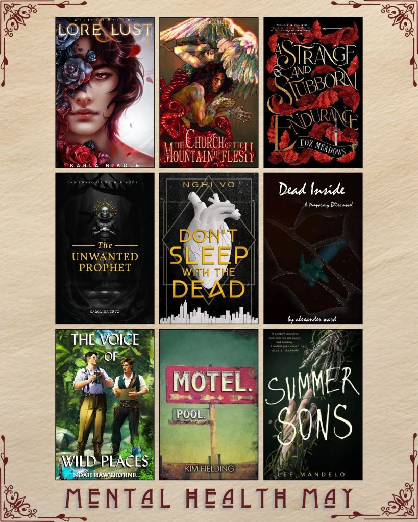 Mental Health May book recs. A graphic with ebook covers. Lore and Lust by Karla Nikole. The Church of the Mountain Flesh by Kyle Wakefield. A Strange and Stubborn Endurance by Foz Meadows. The Unwanted Prophet by Carolina Cruz. Don't Sleep with the Dead by Nghi Vo. Dead Inside by Alexander ward. The Voice of Wild Places by Noah Hawthorne. Motel. Pool by Kim Fielding. Summer Sons by Lee Mandelo.
