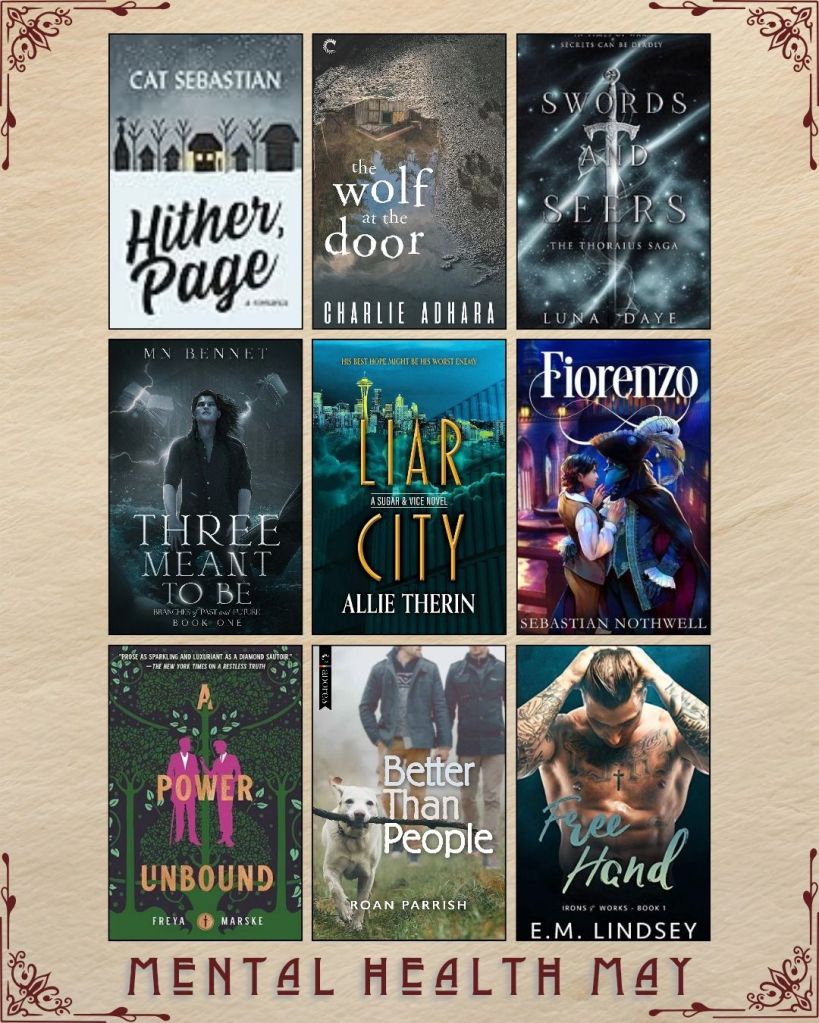 Mental Health May book recs. A graphic with ebook covers. Hither, Page by Cat Sebastian. The Wolf at the Door by Charlie Adhara. Swords and Seers by Luna Daye. Three Meant to be by MN Bennet. Liar City by Allie Therin. Fiorenzo by Sebastian Nothwell. A Power Unbound by Freya Marske. Better than People by Roan Parrish. Free Hand by E.M. Lindsey.