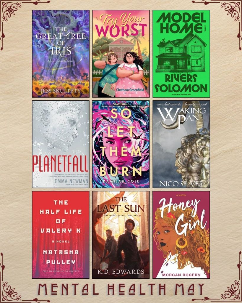 Mental Health May book recs. A graphic with ebook covers. The Great Tree of Iris by Jess Skultety. Try Your Worst by Chatham Greenfield. Model Home by Rivers Solomon. Planetfall by Emma Newman. So Let Them Burn by Kamilah Cole. Waking Pan by Nico Silver. The Half Life of Valery K by Natasha Pulley. The Last Sun by K.D. Edwards. Honey Girl by Morgan Rogers.