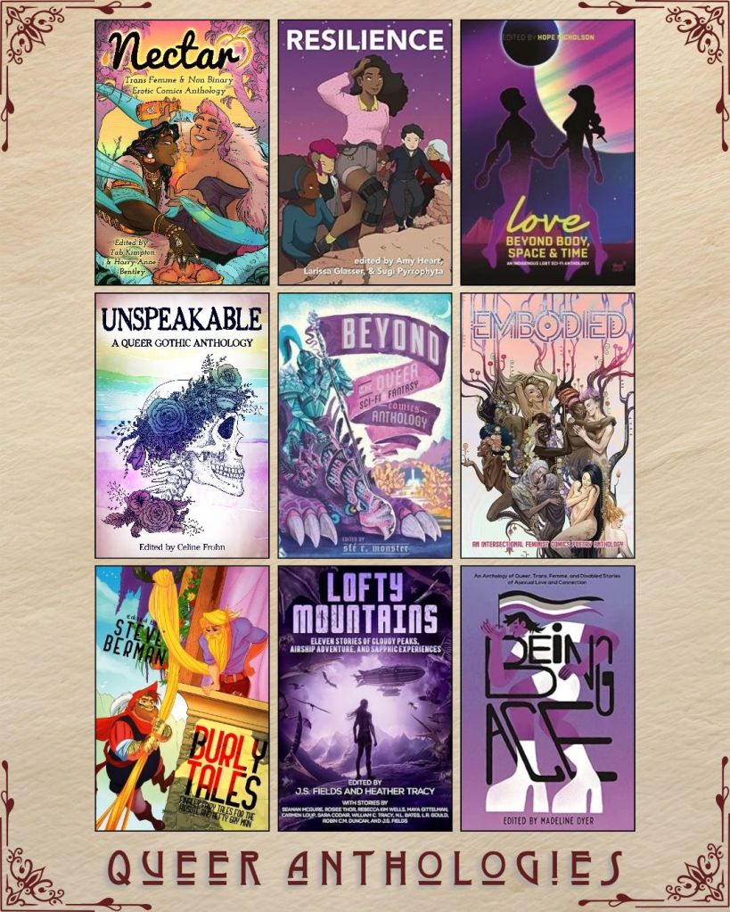 A graphic captioned Queer Anthologies with nine ebook covers. Nectar edited by Tab Kimpton. Resilience edited by Amy Heart. Love Beyond Body Space and Time edited by Hope Nicholson. Unspeakable edited by Celine Frohn. Beyond the Queer Sci Fi Fantasy Comics Anthology curated by sfe r. Monster. Embodied an Intersectional Feminist Comics Poetry Anthology. Burly Tales edited by Steve Berman. Lofty Mountains edited by J.S. Fields. Being Ace edited by Madeline Dyer.