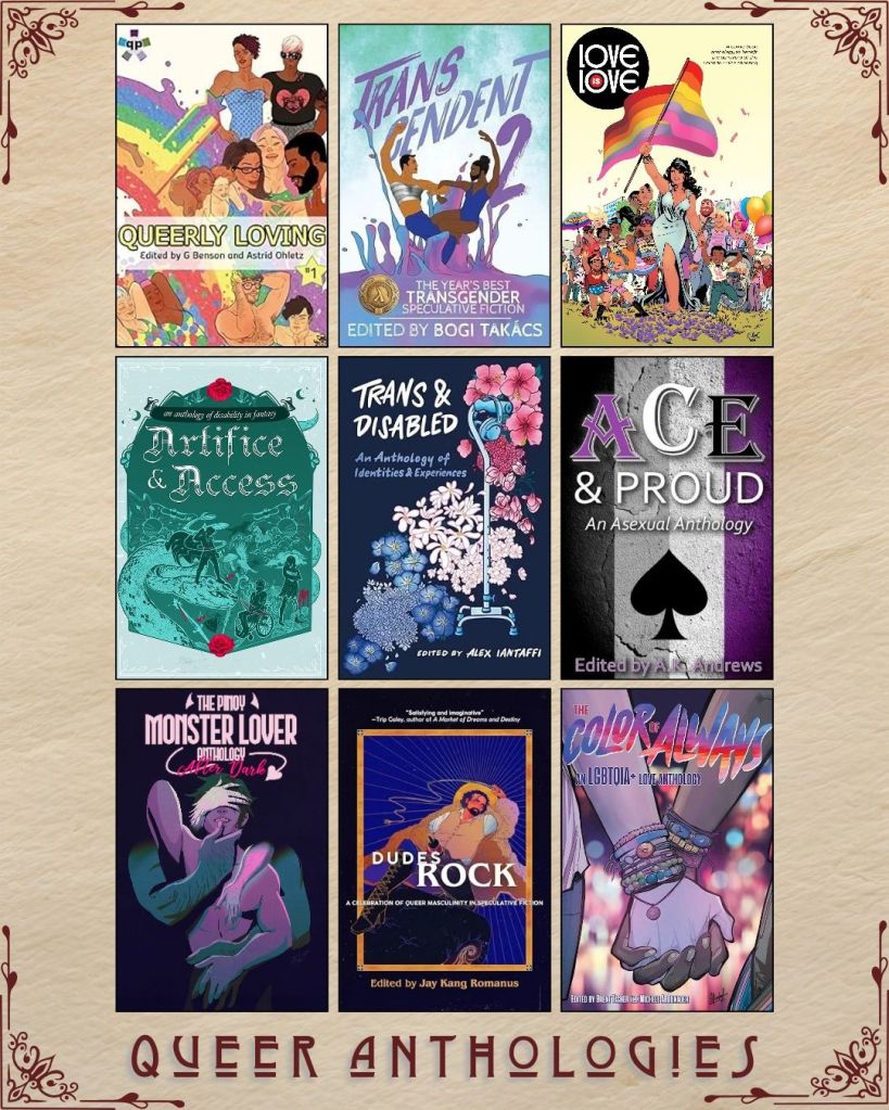 A graphic captioned Queer Anthologies with nine ebook covers. Queerly Loving edited by G Benson. Transcendent 2 edited by Bogi Takacs. Love is Love brought to you by the survivors of the Orlando Pulse Shooting. Artifice and Access an anthology of disability in fantasy. Trans and Disabled edited by Alex Iantaffi. Ace and Proud edited by A.K. Andrews. The Pinoy Monster Lover Anthology After Dark. Dudes Rock edited by Jay Kang Romanus. The Color of Always edited by Brent Fisher.
