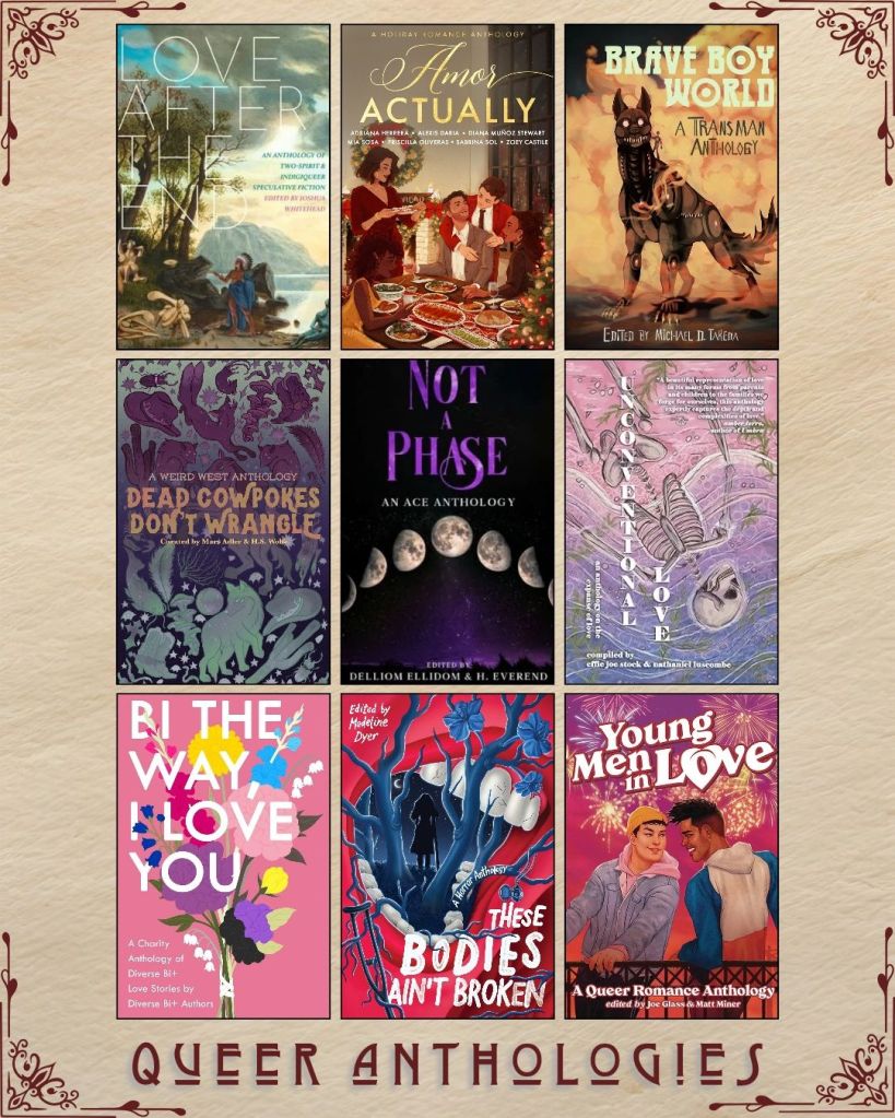 A graphic captioned Queer Anthologies with nine ebook covers. Love After the End edited by Joshua Whitehead. Amor Actually. Brave Boy World edited by Michael D. Takeda. Dead Cowpokes Don't Wrangle curated by Mars Adler. Not a Phase edited by Delliom Ellidom. Unconventional Love compiled by Effie Joe Stock. Bi the Way, I Love You. These Bodies Ain't Broken edited by Madeline Dyer. Young Men in Love edited by Joe Glass.