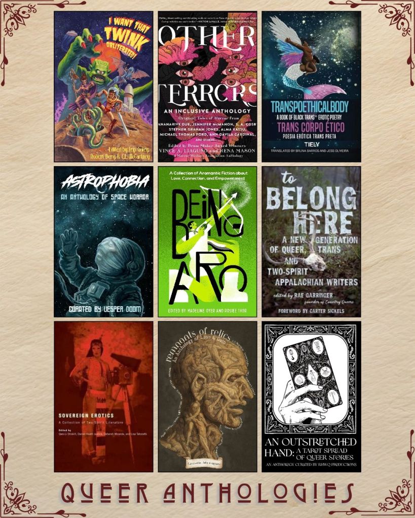 A graphic captioned Queer Anthologies with nine ebook covers. I Want That Twink Obliterated! edited by Trip Galey. Terrors an Inclusive Anthology edited by Vince A. Liaguno. Transpoethicalbody translated by Bruna Barros. Astrophobia curated by Vesper Doom. Being Aro edited by Madeline Dyer. To Belong Here edited by Rae Garringer. Soverign Erotics edited by Qwo Li Driskill. Remants of Relics edited by Jake Vanguard. An Outstretched Hand curated by RHWQ Productions.