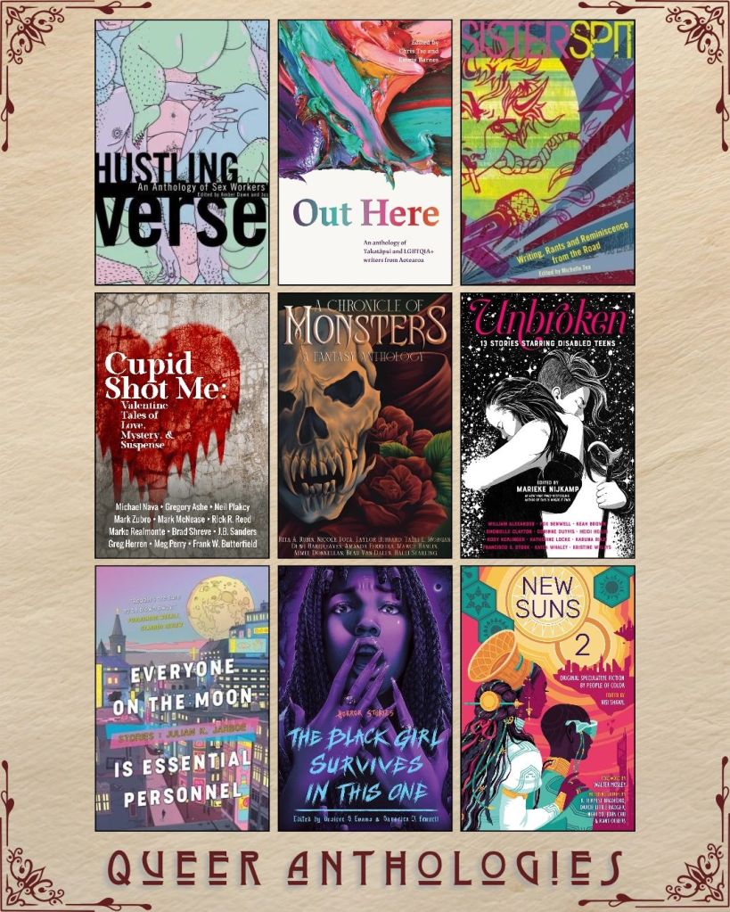 A graphic captioned Queer Anthologies with nine ebook covers. Hustling Verse edited by Amber Dawn. Out Here writers from Aotearoa. SisterSpit edited by Michelle Tea. Cupid Shot Me Valentine Tales of Love Mystery and Suspense. A Chronicle of Monsters a Fantasy Anthology. Unbroken edited by Marieke Nijkamp. Everyone on the Moon is Essential Personnel stories by Julian K. Jarboe. The Black Girl Survives in this One edited by Desiree S. Evans. New Suns 2 edited by Nisi Shawl.