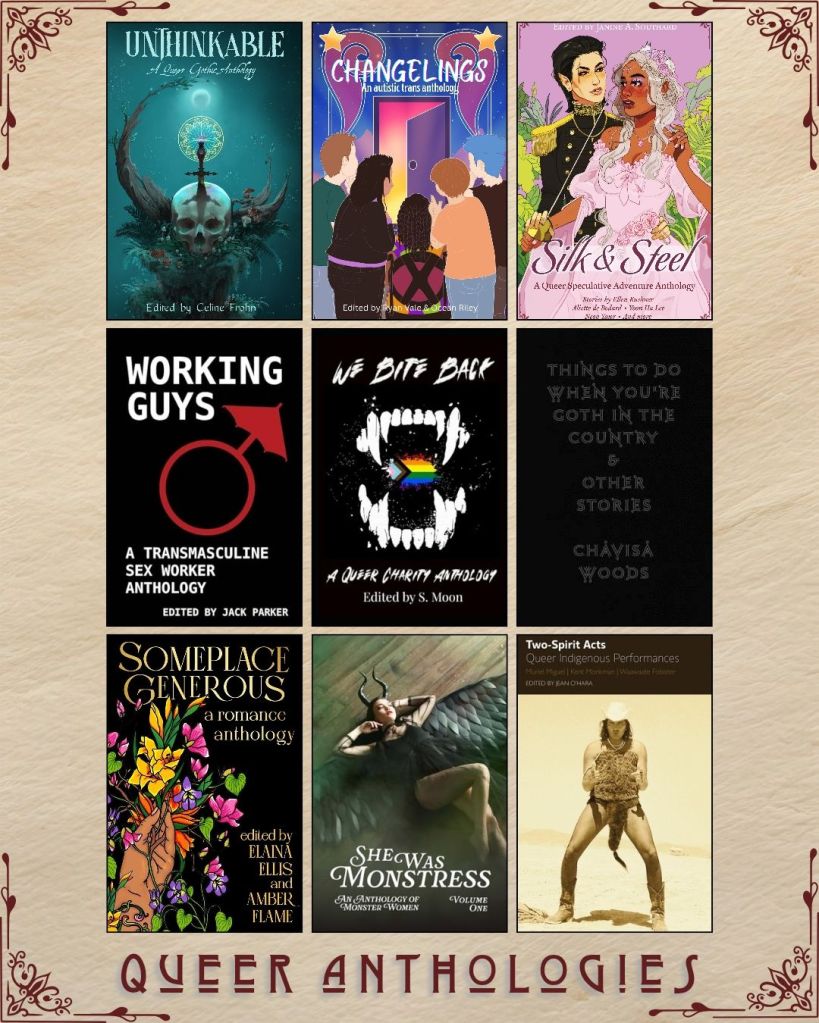 A graphic captioned Queer Anthologies with nine ebook covers. Unthinkable edited by Celine Frohn. Changelings edited by Ryan Vale. Silk and Steel edited by Ellen Kushner. Working Guys edited by Jack Parker. We Bite Back edited by S. Moon. Things to Do When You're Goth in the Country and Other Stories by Chayisa Woods. Someplace Generous edited by Elaina Ellis. She was Monstress. Two Spirit Acts edited by Jean O'Hara.