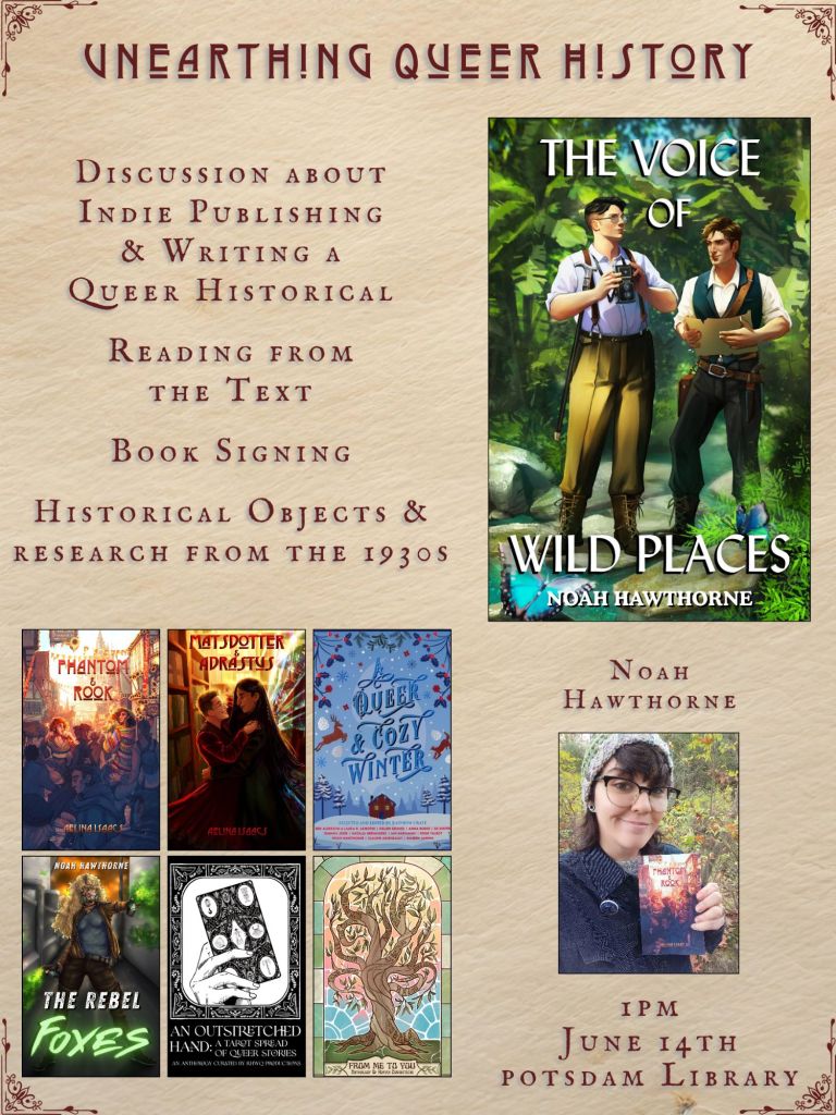 A graphic captioned Unearthing Queer History. Discussion about Indie Publishing and writing a queer historical. Reading from the text. Book signing. Historical objects and research from the 1930s. Ebook covers include The Voice of Wild Places by Noah Hawthorne, Phantom and Rook by Aelina Isaacs, Matsdotter and Adrastus by Aelina Isaacs, A Queer and Cozy Winter curated by Rainbow Crate, The Rebel Foxes by Noah Hawthorne, An Outstretched Hand curated by Right Here Write Queer Podcast, From Me to You an anthology of human connection. Author photo of Noah Hawthorne. 1pm, June 14th. Potsdam library.