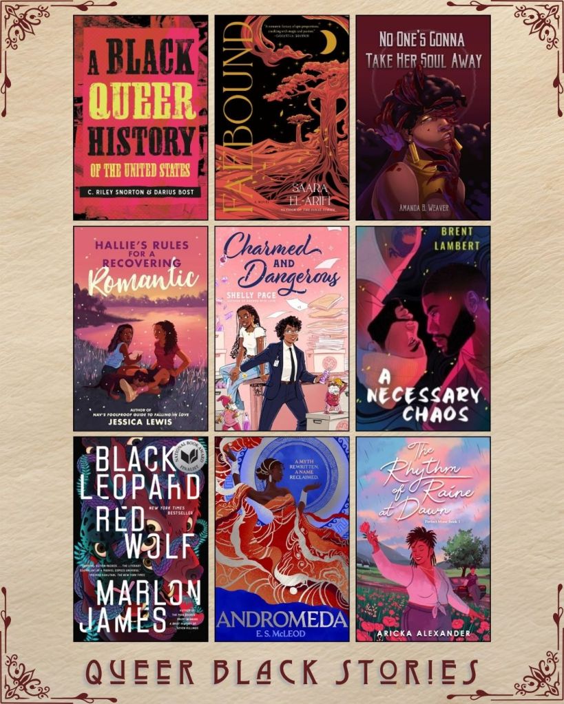 A graphic with nine ebook covers captioned Queer Black Stories. A Black Queer History of the United States by C. Riley Snorton and Darius Bost. Faebound by Saara El-Arifi. No One's Gonna Take her Soul Away by Amanda B. Weaver. Hallie's Rules for a Recovering Romantic by Jessica Lewis. Charmed and Dangerous by Shelly Page. A Necessary Chaos by Brent Lambert. Black Leopard Red Wolf by Marlon James. Andromeda by E.S. McLeod. The Rhythm of Raine at Dawn by Aricka Alexander.