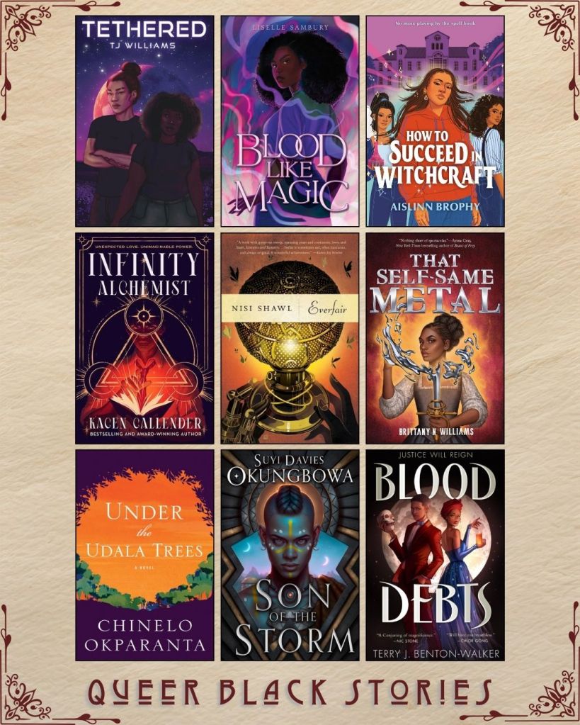A graphic with nine ebook covers captioned Queer Black Stories. Tethered by TJ Williams. Blood Like Magic by Liselle Sambury. How To Suceed in Witchcraft by Aislinn Brophy. Infinity Alchemist by Kacen Callender. Everfair by Nisi Shawl. That Self Same Metal by Brittany B. Williams. Under the Udala Trees by Chinelo Okparanta. Son of the Storm by Suyi Davies. Blood Debts by Terry J. Benton-Walker.