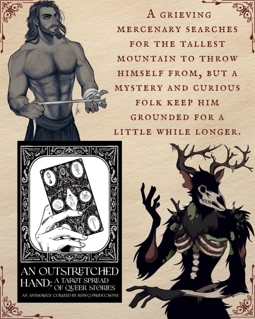 A graphic with text, art, and ebook cover of An Outstretched Hand A Tarot Spread of Queer Stories curated by RHWQ Productions.
Text: A grieving mercenary searches for the tallest mountain to throw himself from, but a mystery and curious folk keep him grounded for a little while longer.
Character art of Ezraphim and the creature Shadow.