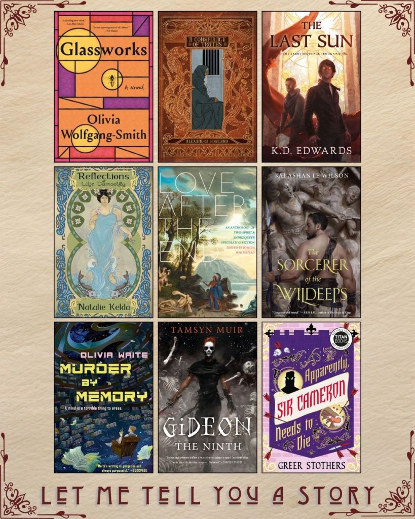 A graphic captioned Let Me Tell You A Story with nine ebook covers. Glassworks by Olivia Wolfgang-Smith. A Conspiracy of Truths by Alexandra Rowland. The Last Sun by K.D. Edwards. Reflections of Lilje Damselfly by Natalie Kelda. Love After the End curated by Joshua Whitehead. The Sorcerer of the Wildeeps by Kai Ashante Wilson. Murder by Memory by Olivia Waite. Gideon the Ninth by Tamsyn Muir. Apparently, Sir Cameron Needs to Die by Greer Stothers.