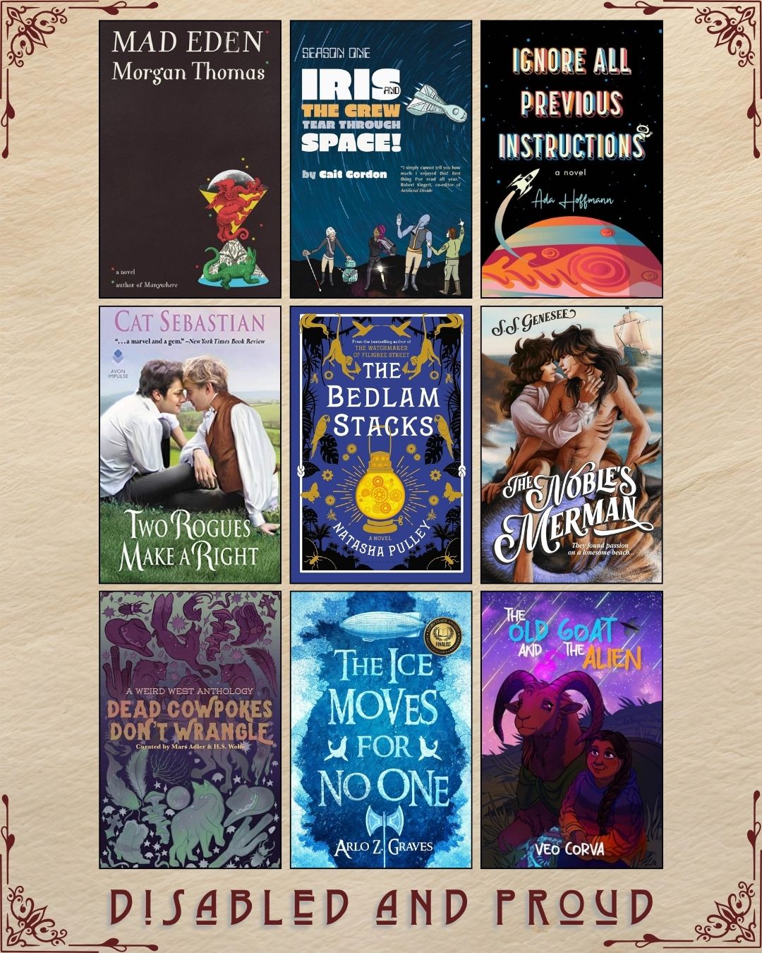 A graphic with nine ebook covers, captioned Disabled and Proud. Mad Eden by Morgan Thomas. Iris and the Crew Tear Through Space! by Cait Gordon. Ignore all Previous Instructions by Ada Hoffman. Two Rogues Make a Right by Cat Sebastian. The Bedlam Stacks by Natasha Pulley. The Noble's Merman by S.S. Genesee. Dead Cowpokes Don't Wrangle curated by Mars Adler and H.S. Wolfe. The Ice Moves for No One by Arlo Z. Graves. The Old Goat and the Alien by Veo Corva.