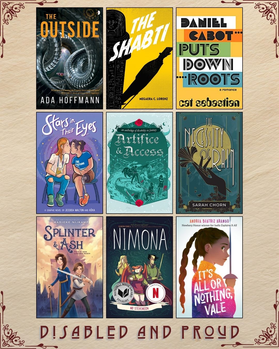 A graphic with nine ebook covers, captioned Disabled and Proud. The Outside by Ada Hoffman. The Shabti by Megaera C. Lorenz. Daniel Cabot Puts Down Roots by Cat Sebastian. Stars in their Eyes by Jessica Walton and Aska. Artifice and Access An Anthology of Disability in Fantasy. The Necessity of Rain by Sarah Chorn. Splinter and Ash by Marieke Nijkamp. Nimona by ND Stevenson. It's All or Nothing, Vale by Andrea Beatriz Arango.