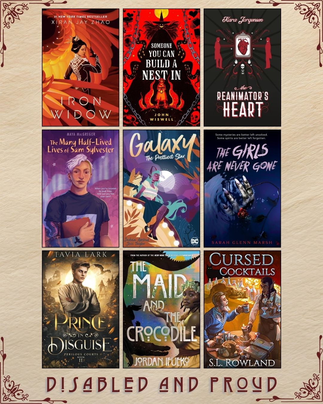 A graphic with nine ebook covers, captioned Disabled and Proud. Iron Widow by Xiran Jay Zhao. Someone You can Build a Nest in by John Wiswell. The Reanimator's Heart by Kara Jorgensen. The Many Half-Lived Lives of Sam Sylvester by Maya MacGregor. Galaxy the Prettiest Star by Jadzia Axelrod and Jess Taylor. The Girls are Never Gone by Sarah Glenn Marsh. Prince in Disguise by Tavia Lark. The Maid and the Crocodile by Jordan Ifueko. Cursed Cocktails by S.L. Rowland.